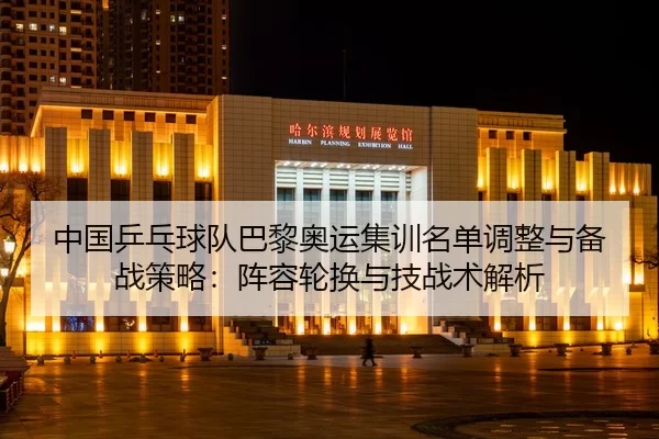 中国乒乓球队巴黎奥运集训名单调整与备战策略：阵容轮换与技战术解析
