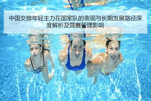 中国女排年轻主力在国家队的表现与长期发展路径深度解析及竞赛管理影响