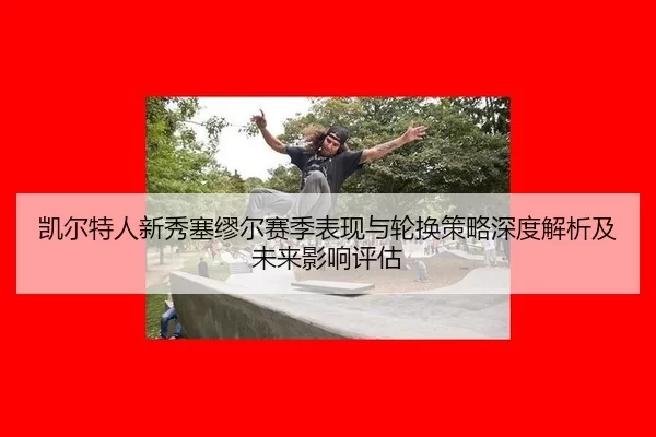 凯尔特人新秀塞缪尔赛季表现与轮换策略深度解析及未来影响评估
