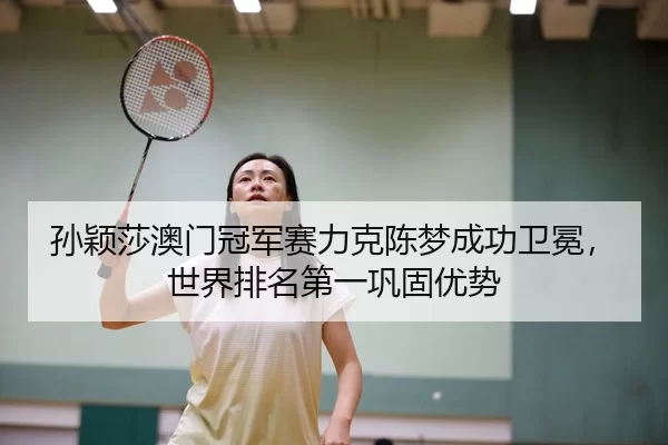 孙颖莎澳门冠军赛力克陈梦成功卫冕，世界排名第一巩固优势