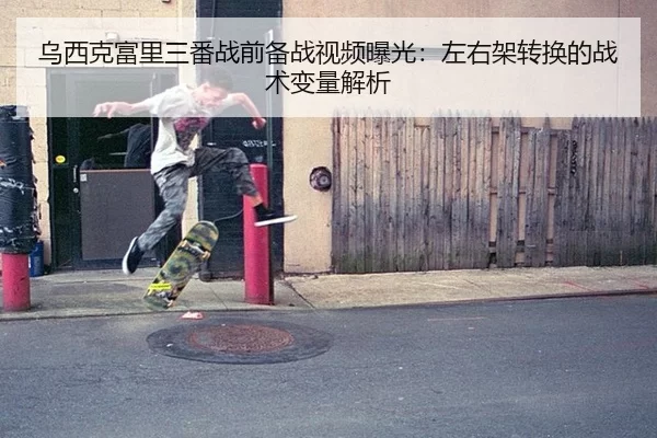 乌西克富里三番战前备战视频曝光：左右架转换的战术变量解析